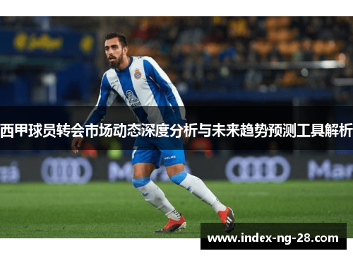 西甲球员转会市场动态深度分析与未来趋势预测工具解析