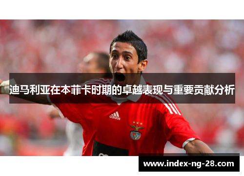 迪马利亚在本菲卡时期的卓越表现与重要贡献分析
