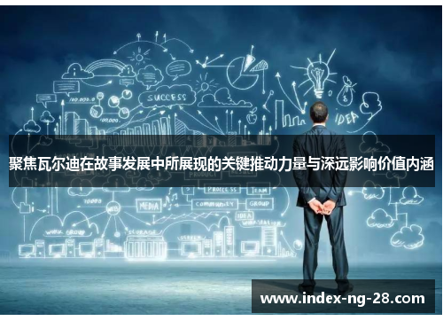 聚焦瓦尔迪在故事发展中所展现的关键推动力量与深远影响价值内涵