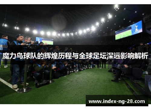 魔力鸟球队的辉煌历程与全球足坛深远影响解析