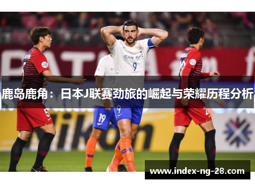 鹿岛鹿角:日本J联赛劲旅的崛起与荣耀历程分析 鹿岛鹿角:日本J联赛劲旅的崛起与荣耀历程分析
