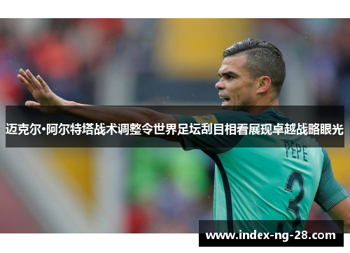 迈克尔·阿尔特塔战术调整令世界足坛刮目相看展现卓越战略眼光