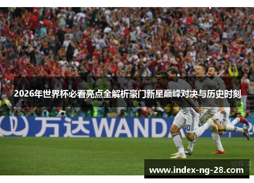 2026年世界杯必看亮点全解析豪门新星巅峰对决与历史时刻