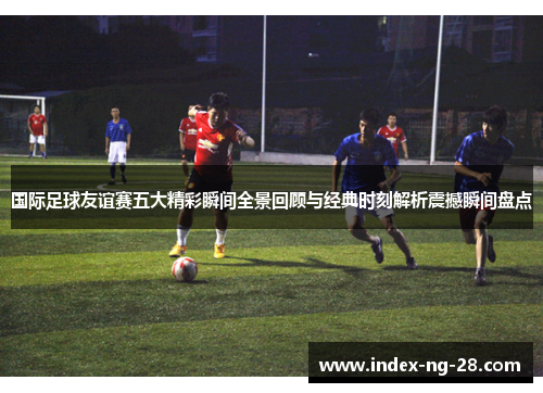 国际足球友谊赛五大精彩瞬间全景回顾与经典时刻解析震撼瞬间盘点