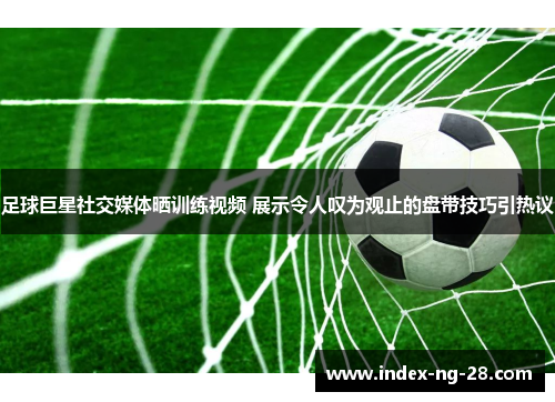 足球巨星社交媒体晒训练视频 展示令人叹为观止的盘带技巧引热议