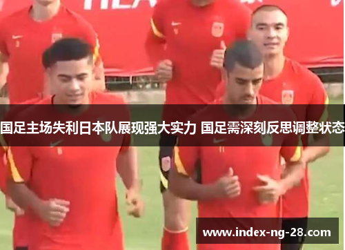 国足主场失利日本队展现强大实力 国足需深刻反思调整状态